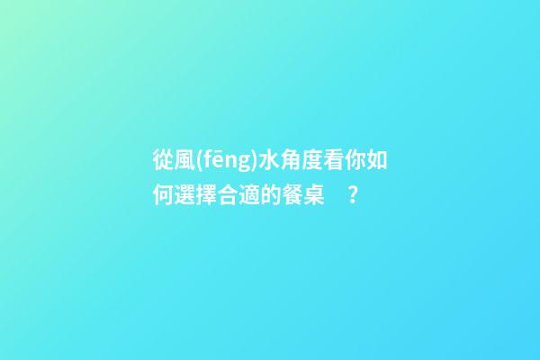 從風(fēng)水角度看你如何選擇合適的餐桌？